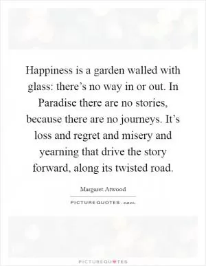 Happiness is a garden walled with glass: there’s no way in or out. In Paradise there are no stories, because there are no journeys. It’s loss and regret and misery and yearning that drive the story forward, along its twisted road Picture Quote #1