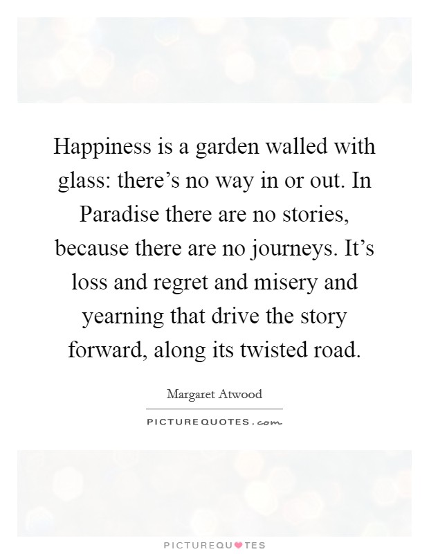 Happiness is a garden walled with glass: there's no way in or out. In Paradise there are no stories, because there are no journeys. It's loss and regret and misery and yearning that drive the story forward, along its twisted road Picture Quote #1