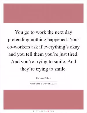 You go to work the next day pretending nothing happened. Your co-workers ask if everything’s okay and you tell them you’re just tired. And you’re trying to smile. And they’re trying to smile Picture Quote #1
