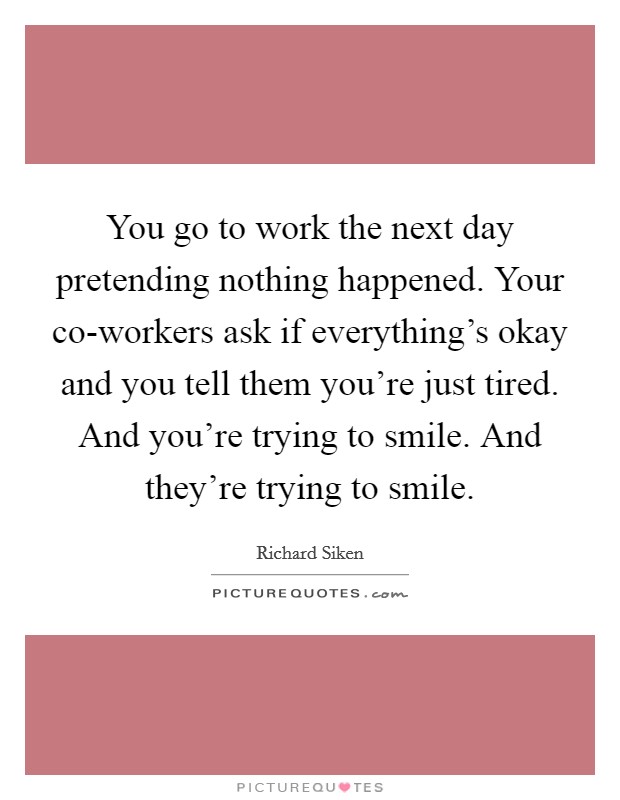 You go to work the next day pretending nothing happened. Your co-workers ask if everything's okay and you tell them you're just tired. And you're trying to smile. And they're trying to smile Picture Quote #1