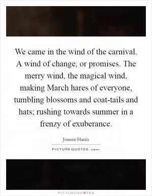 We came in the wind of the carnival. A wind of change, or promises. The merry wind, the magical wind, making March hares of everyone, tumbling blossoms and coat-tails and hats; rushing towards summer in a frenzy of exuberance Picture Quote #1