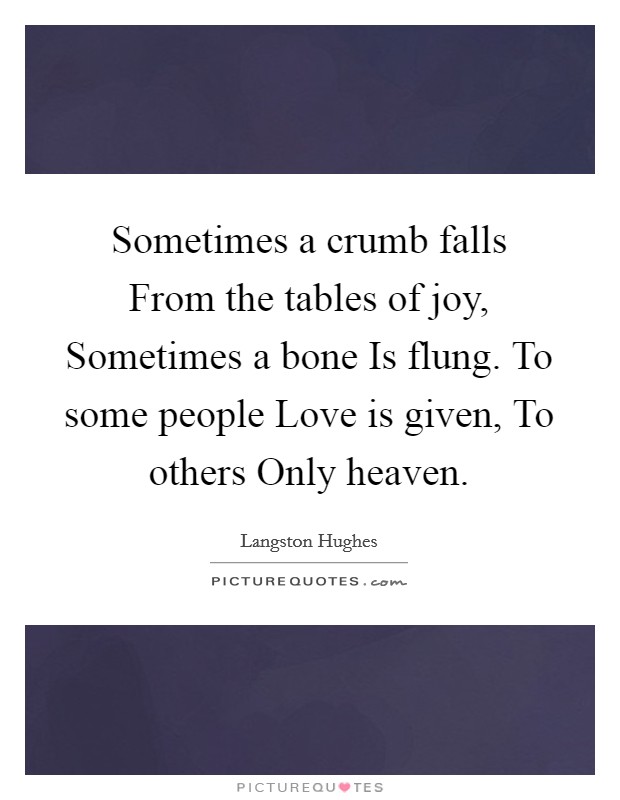 Sometimes a crumb falls From the tables of joy, Sometimes a bone Is flung. To some people Love is given, To others Only heaven Picture Quote #1