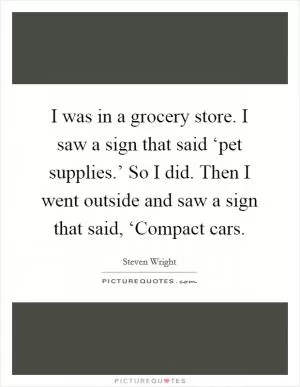 I was in a grocery store. I saw a sign that said ‘pet supplies.’ So I did. Then I went outside and saw a sign that said, ‘Compact cars Picture Quote #1
