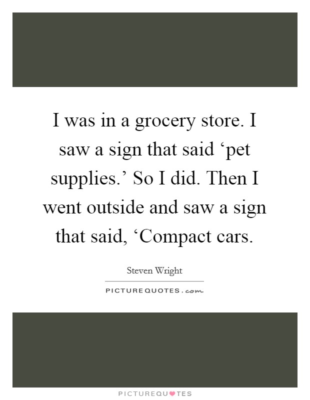 I was in a grocery store. I saw a sign that said ‘pet supplies.' So I did. Then I went outside and saw a sign that said, ‘Compact cars Picture Quote #1