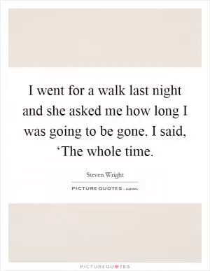 I went for a walk last night and she asked me how long I was going to be gone. I said, ‘The whole time Picture Quote #1