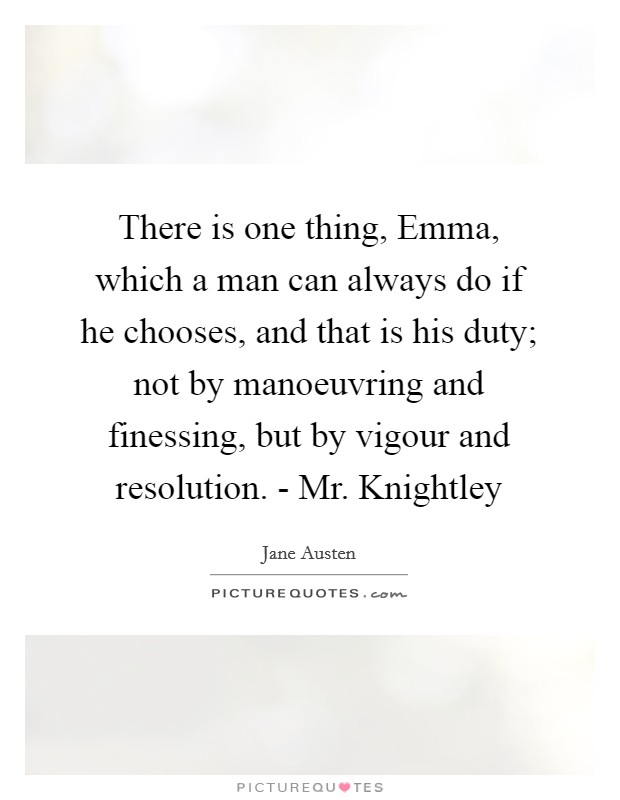 There is one thing, Emma, which a man can always do if he chooses, and that is his duty; not by manoeuvring and finessing, but by vigour and resolution. - Mr. Knightley Picture Quote #1