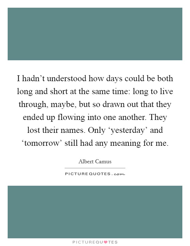I hadn't understood how days could be both long and short at the same time: long to live through, maybe, but so drawn out that they ended up flowing into one another. They lost their names. Only ‘yesterday' and ‘tomorrow' still had any meaning for me Picture Quote #1
