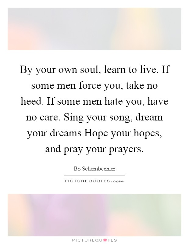 By your own soul, learn to live. If some men force you, take no heed. If some men hate you, have no care. Sing your song, dream your dreams Hope your hopes, and pray your prayers Picture Quote #1