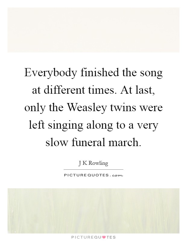 Everybody finished the song at different times. At last, only the Weasley twins were left singing along to a very slow funeral march Picture Quote #1