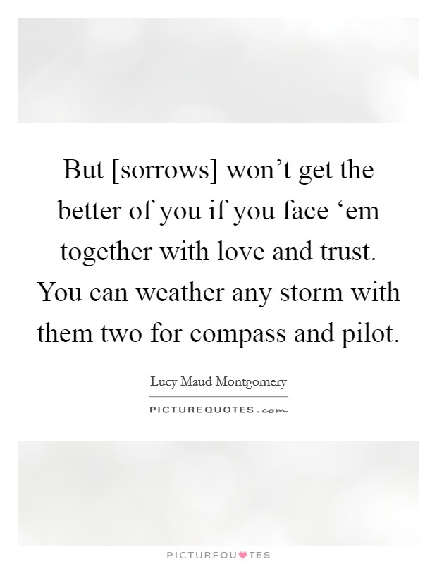 But [sorrows] won’t get the better of you if you face ‘em together with love and trust. You can weather any storm with them two for compass and pilot Picture Quote #1