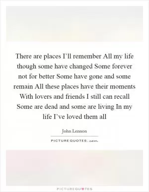 There are places I’ll remember All my life though some have changed Some forever not for better Some have gone and some remain All these places have their moments With lovers and friends I still can recall Some are dead and some are living In my life I’ve loved them all Picture Quote #1