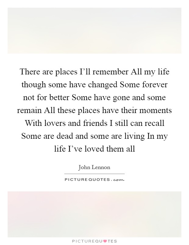 There are places I'll remember All my life though some have changed Some forever not for better Some have gone and some remain All these places have their moments With lovers and friends I still can recall Some are dead and some are living In my life I've loved them all Picture Quote #1