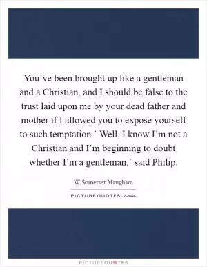 You’ve been brought up like a gentleman and a Christian, and I should be false to the trust laid upon me by your dead father and mother if I allowed you to expose yourself to such temptation.’ Well, I know I’m not a Christian and I’m beginning to doubt whether I’m a gentleman,’ said Philip Picture Quote #1