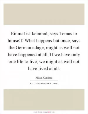 Einmal ist keinmal, says Tomas to himself. What happens but once, says the German adage, might as well not have happened at all. If we have only one life to live, we might as well not have lived at all Picture Quote #1