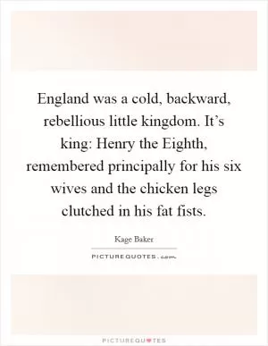 England was a cold, backward, rebellious little kingdom. It’s king: Henry the Eighth, remembered principally for his six wives and the chicken legs clutched in his fat fists Picture Quote #1
