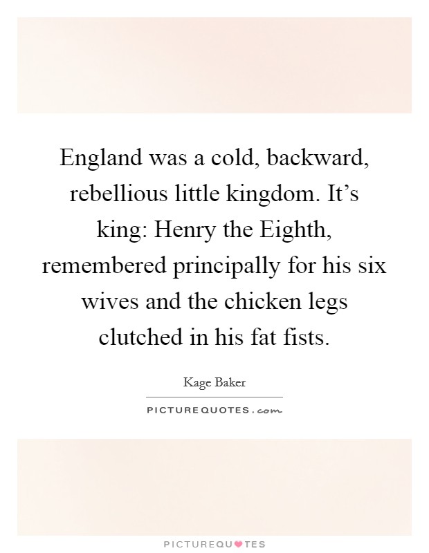 England was a cold, backward, rebellious little kingdom. It's king: Henry the Eighth, remembered principally for his six wives and the chicken legs clutched in his fat fists Picture Quote #1