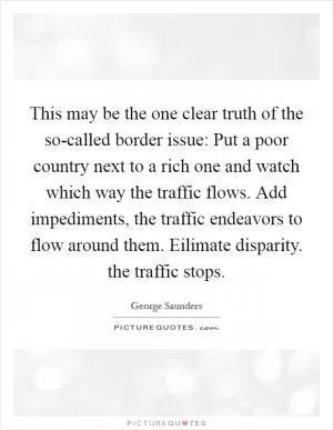 This may be the one clear truth of the so-called border issue: Put a poor country next to a rich one and watch which way the traffic flows. Add impediments, the traffic endeavors to flow around them. Eilimate disparity. the traffic stops Picture Quote #1