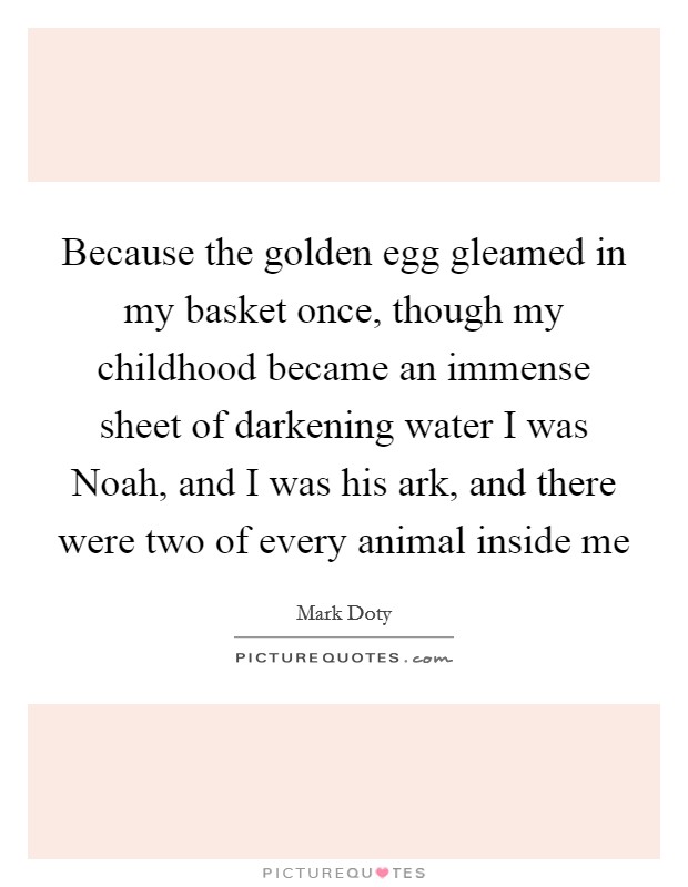 Because the golden egg gleamed in my basket once, though my childhood became an immense sheet of darkening water I was Noah, and I was his ark, and there were two of every animal inside me Picture Quote #1