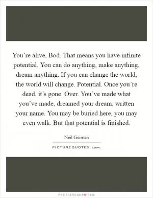 You’re alive, Bod. That means you have infinite potential. You can do anything, make anything, dream anything. If you can change the world, the world will change. Potential. Once you’re dead, it’s gone. Over. You’ve made what you’ve made, dreamed your dream, written your name. You may be buried here, you may even walk. But that potential is finished Picture Quote #1