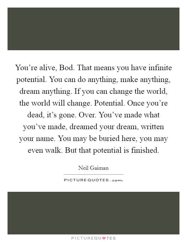 You're alive, Bod. That means you have infinite potential. You can do anything, make anything, dream anything. If you can change the world, the world will change. Potential. Once you're dead, it's gone. Over. You've made what you've made, dreamed your dream, written your name. You may be buried here, you may even walk. But that potential is finished Picture Quote #1