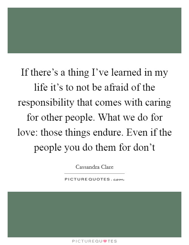 If there's a thing I've learned in my life it's to not be afraid of the responsibility that comes with caring for other people. What we do for love: those things endure. Even if the people you do them for don't Picture Quote #1