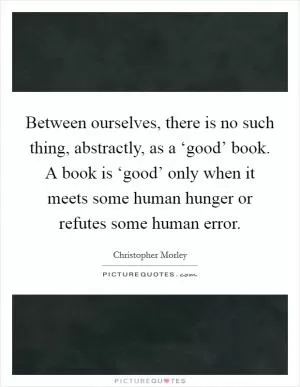 Between ourselves, there is no such thing, abstractly, as a ‘good’ book. A book is ‘good’ only when it meets some human hunger or refutes some human error Picture Quote #1
