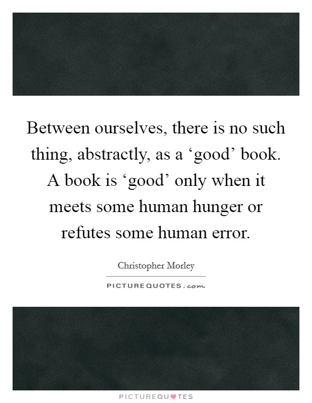 Between ourselves, there is no such thing, abstractly, as a ‘good' book. A book is ‘good' only when it meets some human hunger or refutes some human error Picture Quote #1