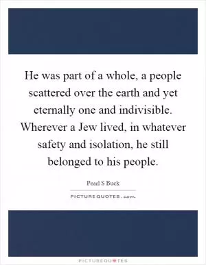 He was part of a whole, a people scattered over the earth and yet eternally one and indivisible. Wherever a Jew lived, in whatever safety and isolation, he still belonged to his people Picture Quote #1
