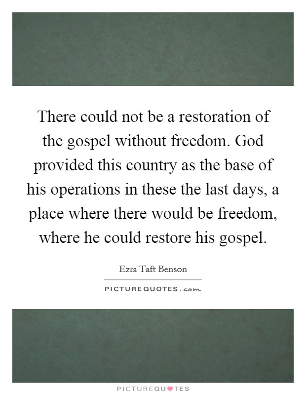 There could not be a restoration of the gospel without freedom. God provided this country as the base of his operations in these the last days, a place where there would be freedom, where he could restore his gospel Picture Quote #1
