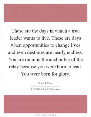 These are the days in which a true leader wants to live. These are days when opportunities to change lives and even destinies are nearly endless. You are running the anchor leg of the relay because you were born to lead. You were born for glory Picture Quote #1