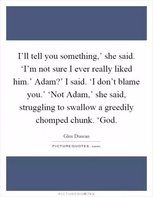 I’ll tell you something,’ she said. ‘I’m not sure I ever really liked him.’ Adam?’ I said. ‘I don’t blame you.’ ‘Not Adam,’ she said, struggling to swallow a greedily chomped chunk. ‘God Picture Quote #1
