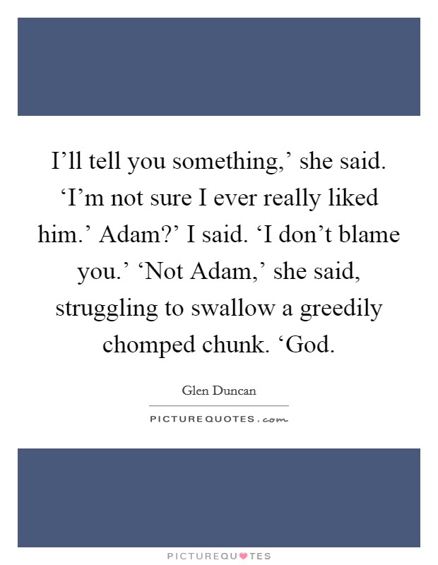 I'll tell you something,' she said. ‘I'm not sure I ever really liked him.' Adam?' I said. ‘I don't blame you.' ‘Not Adam,' she said, struggling to swallow a greedily chomped chunk. ‘God Picture Quote #1