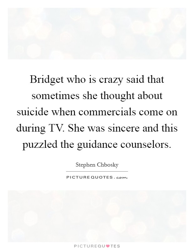 Bridget who is crazy said that sometimes she thought about suicide when commercials come on during TV. She was sincere and this puzzled the guidance counselors Picture Quote #1