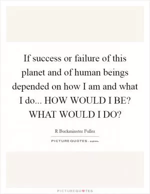 If success or failure of this planet and of human beings depended on how I am and what I do... HOW WOULD I BE? WHAT WOULD I DO? Picture Quote #1
