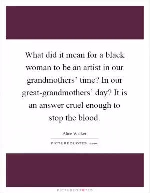 What did it mean for a black woman to be an artist in our grandmothers’ time? In our great-grandmothers’ day? It is an answer cruel enough to stop the blood Picture Quote #1