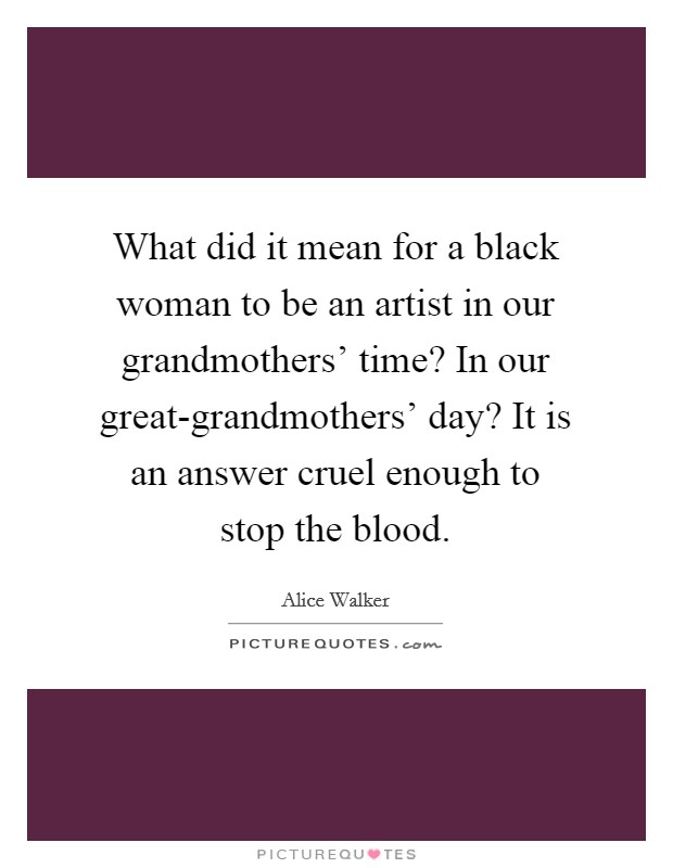 What did it mean for a black woman to be an artist in our grandmothers' time? In our great-grandmothers' day? It is an answer cruel enough to stop the blood Picture Quote #1