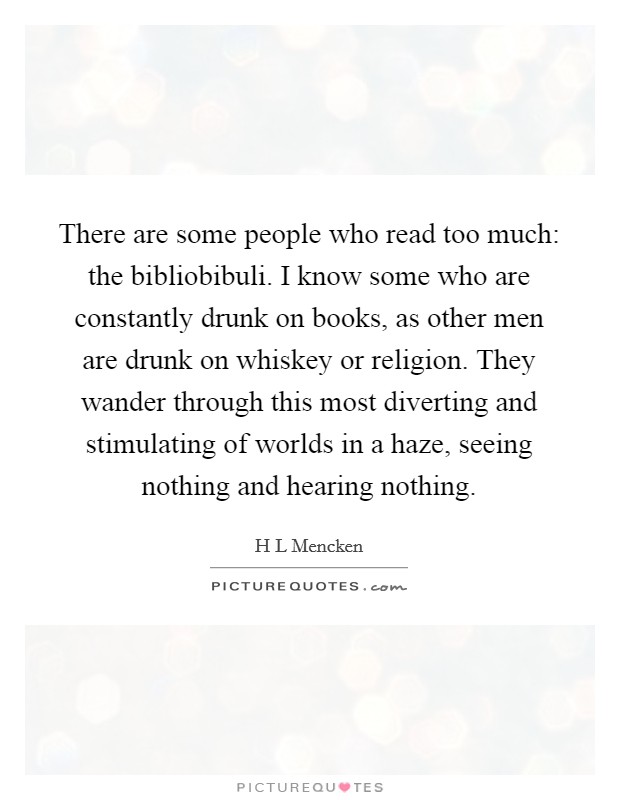 There are some people who read too much: the bibliobibuli. I know some who are constantly drunk on books, as other men are drunk on whiskey or religion. They wander through this most diverting and stimulating of worlds in a haze, seeing nothing and hearing nothing Picture Quote #1