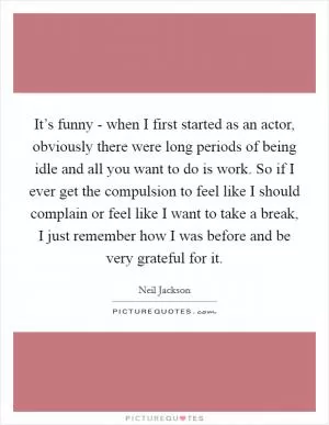 It’s funny - when I first started as an actor, obviously there were long periods of being idle and all you want to do is work. So if I ever get the compulsion to feel like I should complain or feel like I want to take a break, I just remember how I was before and be very grateful for it Picture Quote #1