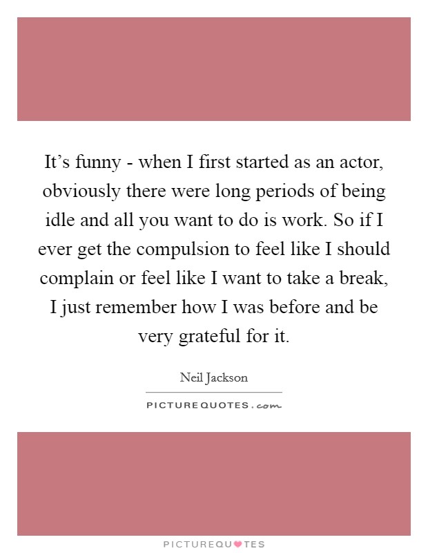 It's funny - when I first started as an actor, obviously there were long periods of being idle and all you want to do is work. So if I ever get the compulsion to feel like I should complain or feel like I want to take a break, I just remember how I was before and be very grateful for it Picture Quote #1