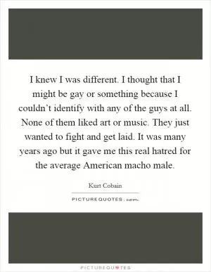 I knew I was different. I thought that I might be gay or something because I couldn’t identify with any of the guys at all. None of them liked art or music. They just wanted to fight and get laid. It was many years ago but it gave me this real hatred for the average American macho male Picture Quote #1