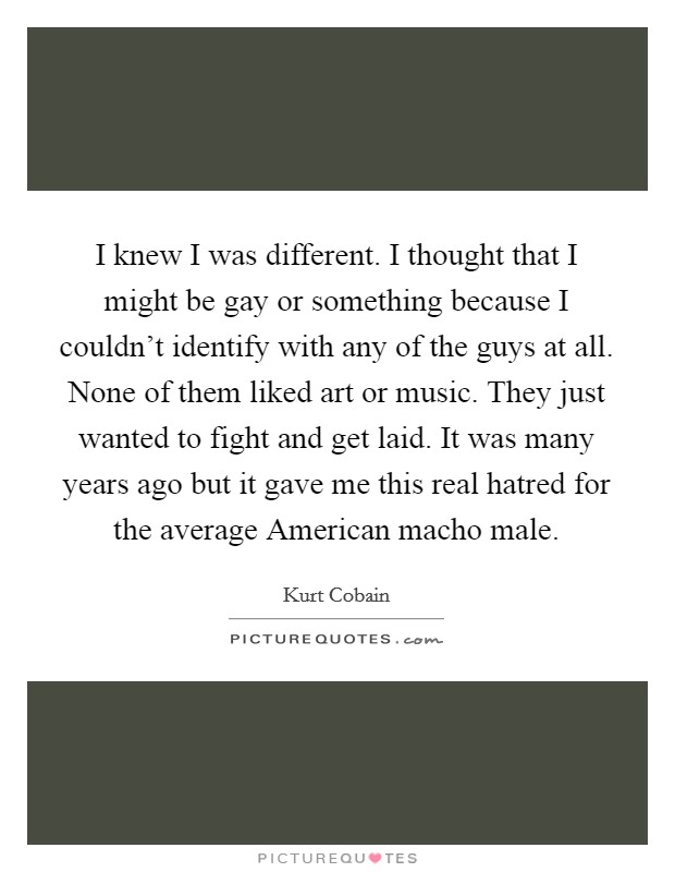 I knew I was different. I thought that I might be gay or something because I couldn't identify with any of the guys at all. None of them liked art or music. They just wanted to fight and get laid. It was many years ago but it gave me this real hatred for the average American macho male Picture Quote #1