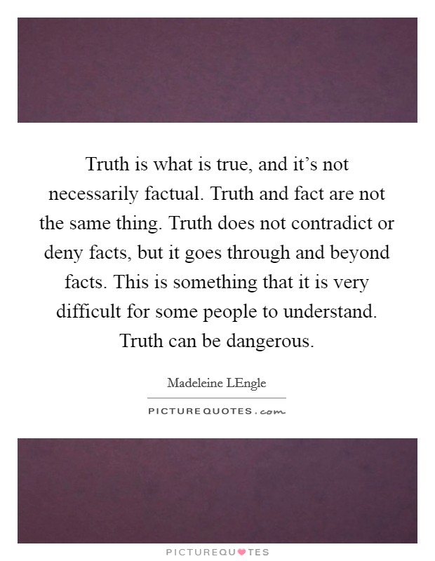 Truth is what is true, and it's not necessarily factual. Truth and fact are not the same thing. Truth does not contradict or deny facts, but it goes through and beyond facts. This is something that it is very difficult for some people to understand. Truth can be dangerous Picture Quote #1