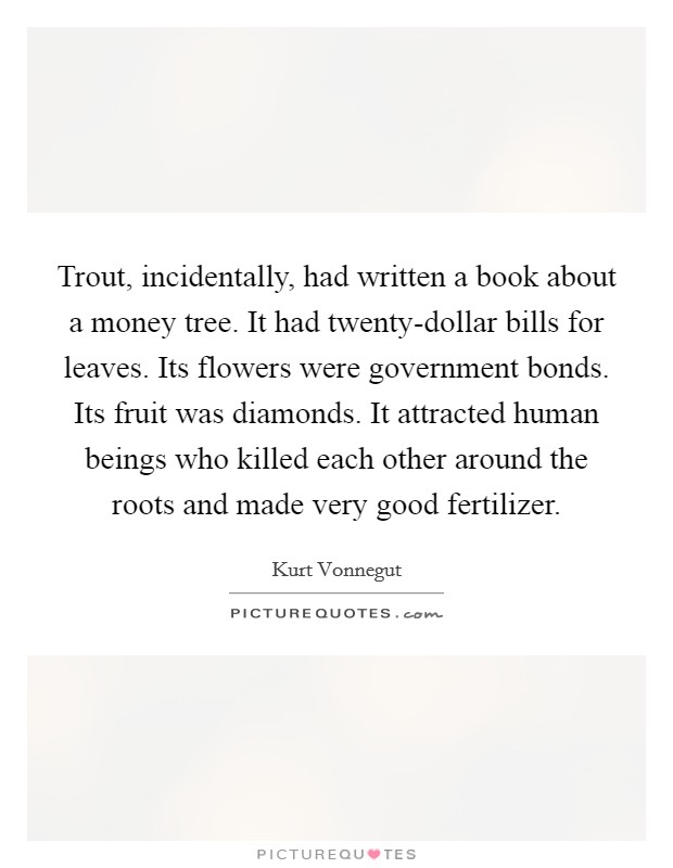 Trout, incidentally, had written a book about a money tree. It had twenty-dollar bills for leaves. Its flowers were government bonds. Its fruit was diamonds. It attracted human beings who killed each other around the roots and made very good fertilizer Picture Quote #1