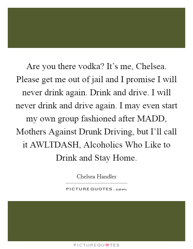 Are you there vodka? It's me, Chelsea. Please get me out of jail and I promise I will never drink again. Drink and drive. I will never drink and drive again. I may even start my own group fashioned after MADD, Mothers Against Drunk Driving, but I'll call it AWLTDASH, Alcoholics Who Like to Drink and Stay Home Picture Quote #1