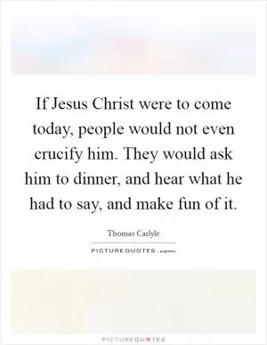 If Jesus Christ were to come today, people would not even crucify him. They would ask him to dinner, and hear what he had to say, and make fun of it Picture Quote #1