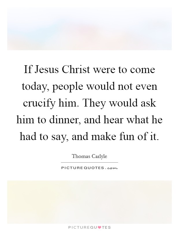 If Jesus Christ were to come today, people would not even crucify him. They would ask him to dinner, and hear what he had to say, and make fun of it Picture Quote #1