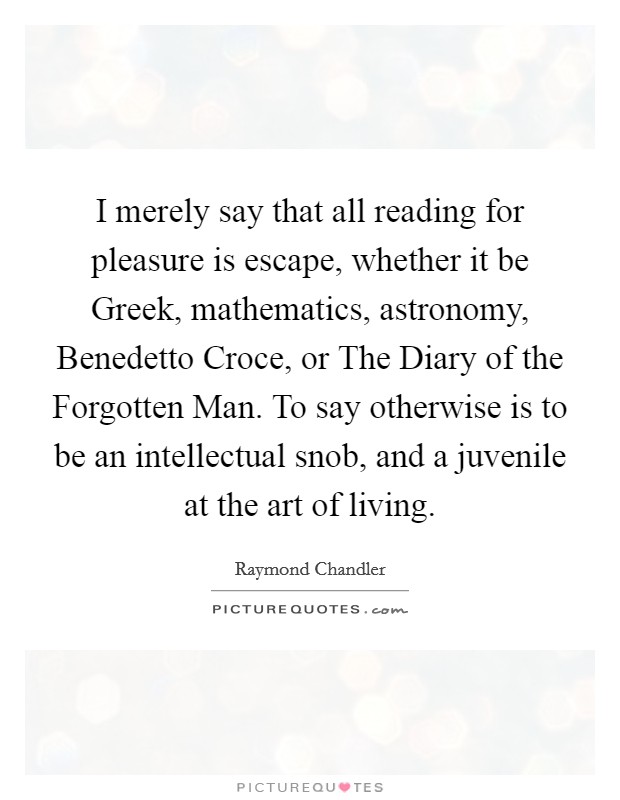 I merely say that all reading for pleasure is escape, whether it be Greek, mathematics, astronomy, Benedetto Croce, or The Diary of the Forgotten Man. To say otherwise is to be an intellectual snob, and a juvenile at the art of living Picture Quote #1