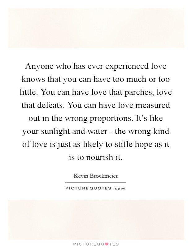 Anyone who has ever experienced love knows that you can have too much or too little. You can have love that parches, love that defeats. You can have love measured out in the wrong proportions. It's like your sunlight and water - the wrong kind of love is just as likely to stifle hope as it is to nourish it Picture Quote #1
