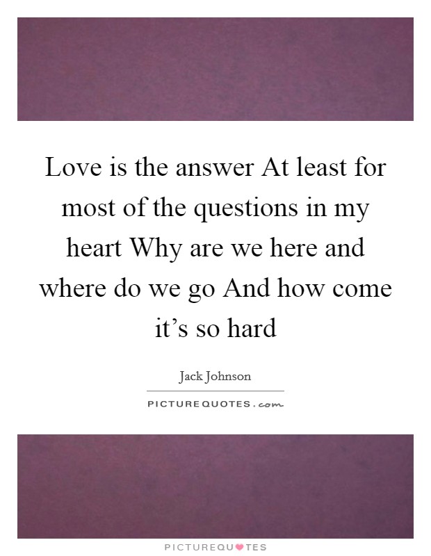 Love is the answer At least for most of the questions in my heart Why are we here and where do we go And how come it's so hard Picture Quote #1