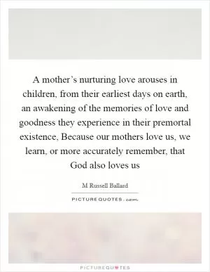 A mother’s nurturing love arouses in children, from their earliest days on earth, an awakening of the memories of love and goodness they experience in their premortal existence, Because our mothers love us, we learn, or more accurately remember, that God also loves us Picture Quote #1